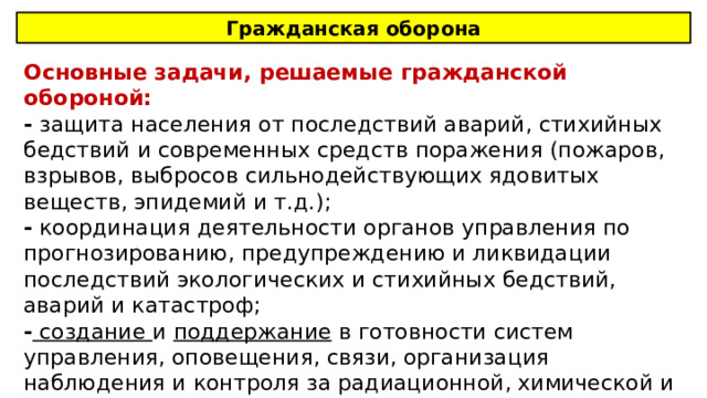 Гражданская оборона Основные задачи, решаемые гражданской обороной: - защита населения от последствий аварий, стихийных бедствий и современных средств поражения (пожаров, взрывов, выбросов сильнодействующих ядовитых веществ, эпидемий и т.д.); - координация деятельности органов управления по прогнозированию, предупреждению и ликвидации последствий экологических и стихийных бедствий, аварий и катастроф; - создание и поддержание в готовности систем управления, оповещения, связи, организация наблюдения и контроля за радиационной, химической и биологической обстановкой; 