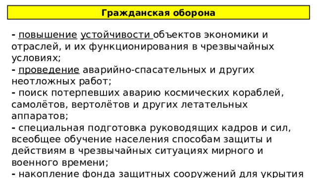 Гражданская оборона -  повышение  устойчивости объектов экономики и отраслей, и их функционирования в чрезвычайных условиях; -  проведение аварийно-спасательных и других неотложных работ; - поиск потерпевших аварию космических кораблей, самолётов, вертолётов и других летательных аппаратов; - специальная подготовка руководящих кадров и сил, всеобщее обучение населения способам защиты и действиям в чрезвычайных ситуациях мирного и военного времени; - накопление фонда защитных сооружений для укрытия населения; 