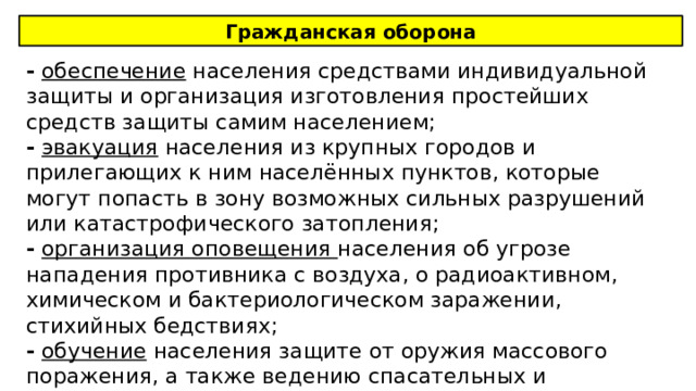 Гражданская оборона -  обеспечение населения средствами индивидуальной защиты и организация изготовления простейших средств защиты самим населением; -  эвакуация населения из крупных городов и прилегающих к ним населённых пунктов, которые могут попасть в зону возможных сильных разрушений или катастрофического затопления; -  организация оповещения населения об угрозе нападения противника с воздуха, о радиоактивном, химическом и бактериологическом заражении, стихийных бедствиях; -  обучение населения защите от оружия массового поражения, а также ведению спасательных и неотложных аварийно-восстановительных работ. 