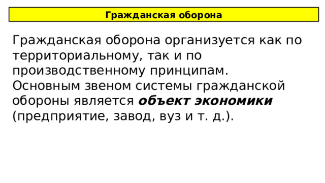 Гражданская оборона Гражданская оборона организуется как по территориальному, так и по производственному принципам. Основным звеном системы гражданской обороны является объект экономики (предприятие, завод, вуз и т. д.). 