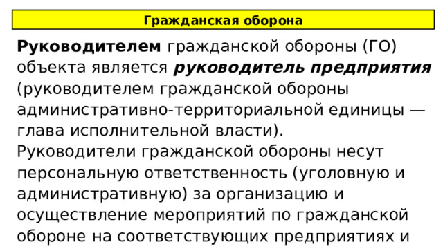 Гражданская оборона Руководителем гражданской обороны (ГО) объекта является руководитель предприятия (руководителем гражданской обороны административно-территориальной единицы — глава исполнительной власти). Руководители гражданской обороны несут персональную ответственность (уголовную и административную) за организацию и осуществление мероприятий по гражданской обороне на соответствующих предприятиях и территориях. 