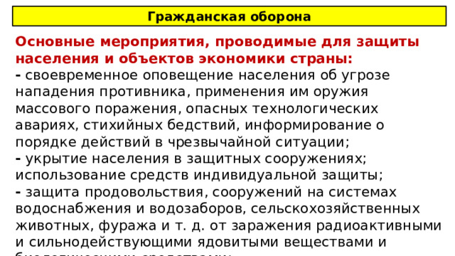 Гражданская оборона Основные мероприятия, проводимые для защиты населения и объектов экономики страны: - своевременное оповещение населения об угрозе нападения противника, применения им оружия массового поражения, опасных технологических авариях, стихийных бедствий, информирование о порядке действий в чрезвычайной ситуации; - укрытие населения в защитных сооружениях; использование средств индивидуальной защиты; - защита продовольствия, сооружений на системах водоснабжения и водозаборов, сельскохозяйственных животных, фуража и т. д. от заражения радиоактивными и сильнодействующими ядовитыми веществами и биологическими средствами; 