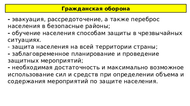 Гражданская оборона - эвакуация, рассредоточение, а также переброс населения в безопасные районы; - обучение населения способам защиты в чрезвычайных ситуациях. - защита населения на всей территории страны; - заблаговременное планирование и проведение защитных мероприятий; - необходимая достаточность и максимально возможное использование сил и средств при определении объема и содержания мероприятий по защите населения. 