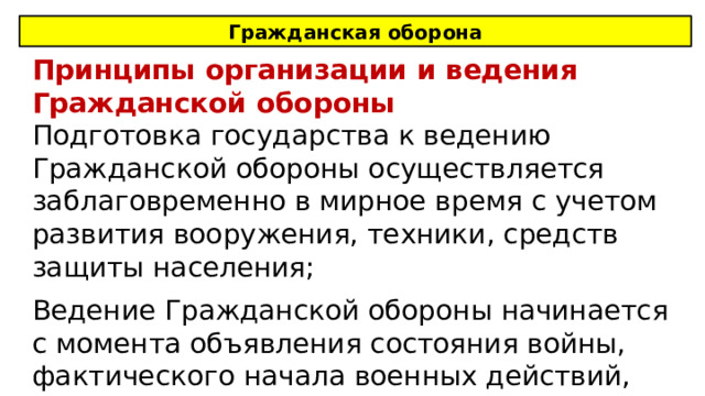 Гражданская оборона Принципы организации и ведения Гражданской обороны Подготовка государства к ведению Гражданской обороны осуществляется заблаговременно в мирное время с учетом развития вооружения, техники, средств защиты населения; Ведение Гражданской обороны начинается с момента объявления состояния войны, фактического начала военных действий, либо введения президентом военного положения. 