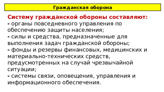 Гражданская оборона Систему гражданской обороны составляют: - органы повседневного управления по обеспечению защиты населения; - силы и средства, предназначенные для выполнения задач гражданской обороны; - фонды и резервы финансовых, медицинских и материально-технических средств, предусмотренных на случай чрезвычайной ситуации; - системы связи, оповещения, управления и информационного обеспечения. 