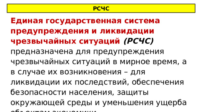 РСЧС Единая государственная система предупреждения и ликвидации чрезвычайных ситуаций (РСЧС) предназначена для предупреждения чрезвычайных ситуаций в мирное время, а в случае их возникновения – для ликвидации их последствий, обеспечения безопасности населения, защиты окружающей среды и уменьшения ущерба объектам экономики. 