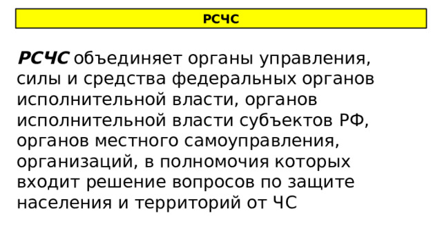 РСЧС РСЧС объединяет органы управления, силы и средства федеральных органов исполнительной власти, органов исполнительной власти субъектов РФ, органов местного самоуправления, организаций, в полномочия которых входит решение вопросов по защите населения и территорий от ЧС 