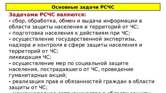 Основные задачи РСЧС Задачами РСЧС являются: - сбор, обработка, обмен и выдача информации в области защиты населения и территорий от ЧС; - подготовка населения к действиям при ЧС; - осуществление государственной экспертизы, надзора и контроля в сфере защиты населения и территорий от ЧС; ликвидация ЧС; - осуществление мер по социальной защите населения, пострадавшего от ЧС, проведение гуманитарных акций; - реализация прав и обязанностей граждан в области защиты от ЧС; - международное сотрудничество в области защиты населения и территорий от ЧС 