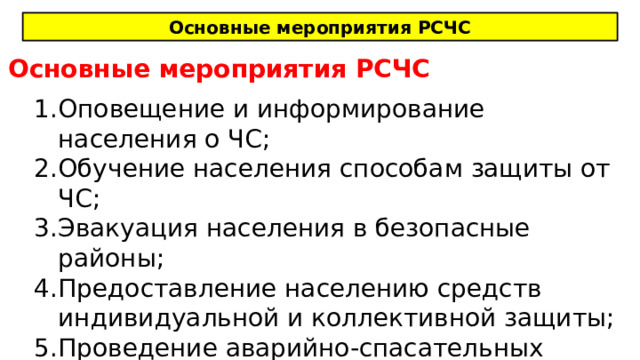 Основные мероприятия РСЧС Основные мероприятия РСЧС Оповещение и информирование населения о ЧС; Обучение населения способам защиты от ЧС; Эвакуация населения в безопасные районы; Предоставление населению средств индивидуальной и коллективной защиты; Проведение аварийно-спасательных работ. 