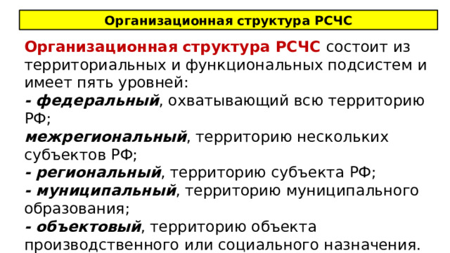 Организационная структура РСЧС Организационная структура РСЧС состоит из территориальных и функциональных подсистем и имеет пять уровней: - федеральный , охватывающий всю территорию РФ; межрегиональный , территорию нескольких субъектов РФ; - региональный , территорию субъекта РФ; - муниципальный , территорию муниципального образования; - объектовый , территорию объекта производственного или социального назначения. 