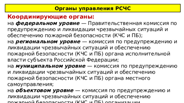 Органы управления РСЧС Координирующие органы: на федеральном уровне — Правительственная комиссия по предупреждению и ликвидации чрезвычайных ситуаций и обеспечению пожарной безопасности (КЧС и ПБ); на региональном уровне — комиссия по предупреждению и ликвидации чрезвычайных ситуаций и обеспечению пожарной безопасности (КЧС и ПБ) органа исполнительной власти субъекта Российской Федерации; на муниципальном уровне — комиссия по предупреждению и ликвидации чрезвычайных ситуаций и обеспечению пожарной безопасности (КЧС и ПБ) органа местного самоуправления; на объектовом уровне — комиссия по предупреждению и ликвидации чрезвычайных ситуаций и обеспечению пожарной безопасности (КЧС и ПБ) организации. 