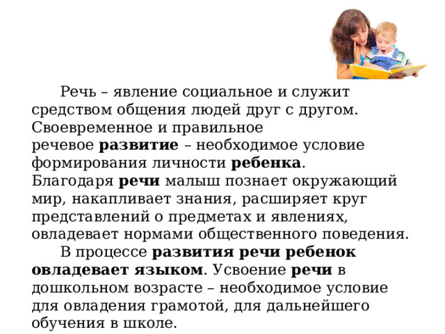  Речь – явление социальное и служит средством общения людей друг с другом. Своевременное и правильное речевое  развитие  – необходимое условие формирования личности  ребенка . Благодаря  речи  малыш познает окружающий мир, накапливает знания, расширяет круг представлений о предметах и явлениях, овладевает нормами общественного поведения.  В процессе  развития речи ребенок овладевает языком . Усвоение  речи  в дошкольном возрасте – необходимое условие для овладения грамотой, для дальнейшего обучения в школе. 