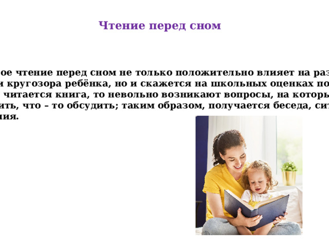 Чтение перед сном Простое чтение перед сном не только положительно влияет на развитие речи и кругозора ребёнка, но и скажется на школьных оценках по чтению. Когда читается книга, то невольно возникают вопросы, на которые нужно ответить, что – то обсудить; таким образом, получается беседа, ситуация общения. 