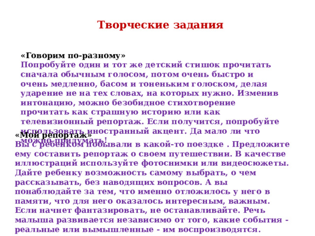 Творческие задания «Говорим по-разному» Попробуйте один и тот же детский стишок прочитать сначала обычным голосом, потом очень быстро и очень медленно, басом и тоненьким голоском, делая ударение не на тех словах, на которых нужно. Изменив интонацию, можно безобидное стихотворение прочитать как страшную историю или как телевизионный репортаж. Если получится, попробуйте использовать иностранный акцент. Да мало ли что можно придумать! «Мой репортаж» Вы с ребенком побывали в какой-то поездке . Предложите ему составить репортаж о своем путешествии. В качестве иллюстраций используйте фотоснимки или видеосюжеты. Дайте ребенку возможность самому выбрать, о чем рассказывать, без наводящих вопросов. А вы понаблюдайте за тем, что именно отложилось у него в памяти, что для него оказалось интересным, важным. Если начнет фантазировать, не останавливайте. Речь малыша развивается независимо от того, какие события - реальные или вымышленные - им воспроизводятся. 