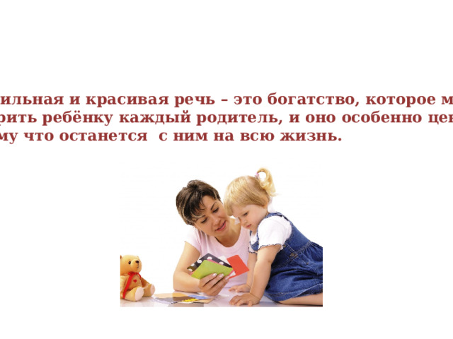 Правильная и красивая речь – это богатство, которое может подарить ребёнку каждый родитель, и оно особенно ценно, потому что останется с ним на всю жизнь. 