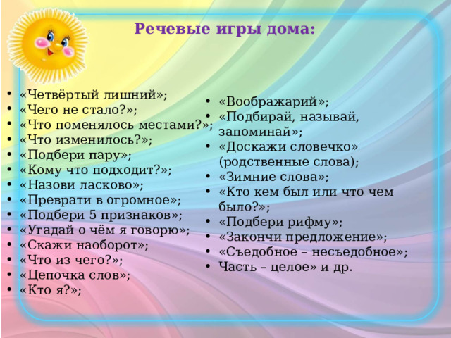 Речевые игры дома: «Четвёртый лишний»; «Чего не стало?»; «Что поменялось местами?»; «Что изменилось?»; «Подбери пару»; «Кому что подходит?»; «Назови ласково»; «Преврати в огромное»; «Подбери 5 признаков»; «Угадай о чём я говорю»; «Скажи наоборот»; «Что из чего?»; «Цепочка слов»; «Кто я?»; «Воображарий»; «Подбирай, называй, запоминай»; «Доскажи словечко» (родственные слова); «Зимние слова»; «Кто кем был или что чем было?»; «Подбери рифму»; «Закончи предложение»; «Съедобное – несъедобное»; Часть – целое» и др. 