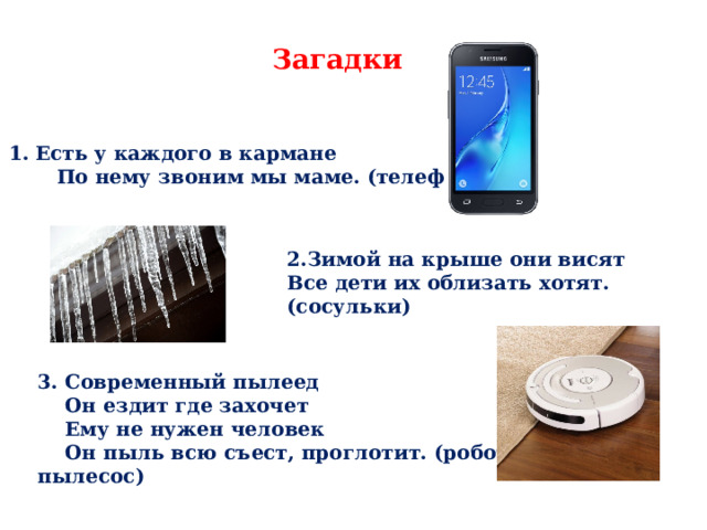 Загадки Есть у каждого в кармане  По нему звоним мы маме. (телефон) 2.Зимой на крыше они висят Все дети их облизать хотят. (сосульки) 3. Современный пылеед  Он ездит где захочет  Ему не нужен человек  Он пыль всю съест, проглотит. (робот – пылесос) 
