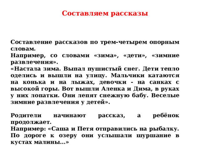 Составляем рассказы Составление рассказов по трем-четырем опорным словам. Например, со словами «зима», «дети», «зимние развлечения». «Настала зима. Выпал пушистый снег. Дети тепло оделись и вышли на улицу. Мальчики катаются на конька и на лыжах, девочки - на санках с высокой горы. Вот вышли Аленка и Дима, в руках у них лопатки. Они лепят снежную бабу. Веселые зимние развлечения у детей».  Родители начинают рассказ, а ребёнок продолжает. Например: «Саша и Петя отправились на рыбалку. По дороге к озеру они услышали шуршание в кустах малины…» 