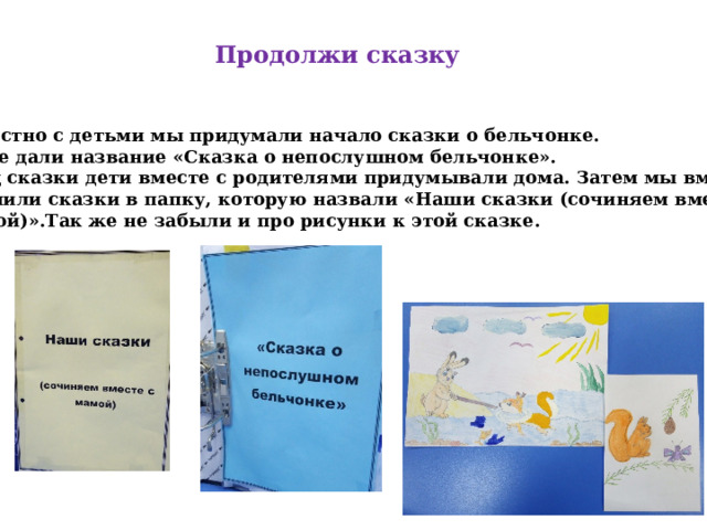 Продолжи сказку Совместно с детьми мы придумали начало сказки о бельчонке. Сказке дали название «Сказка о непослушном бельчонке». Конец сказки дети вместе с родителями придумывали дома. Затем мы вместе оформили сказки в папку, которую назвали «Наши сказки (сочиняем вместе с мамой)».Так же не забыли и про рисунки к этой сказке. 