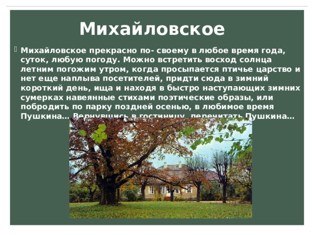 Михайловское Михайловское прекрасно по- своему в любое время года, суток, любую погоду. Можно встретить восход солнца летним погожим утром, когда просыпается птичье царство и нет еще наплыва посетителей, придти сюда в зимний короткий день, ища и находя в быстро наступающих зимних сумерках навеянные стихами поэтические образы, или побродить по парку поздней осенью, в любимое время Пушкина… Вернувшись в гостиницу, перечитать Пушкина…  