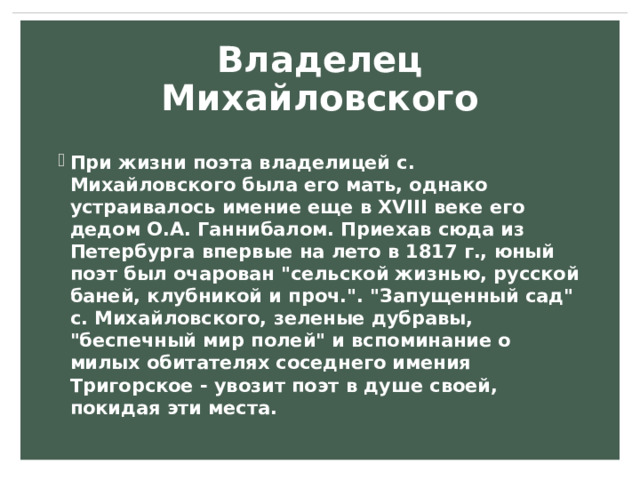 Владелец Михайловского При жизни поэта владелицей с. Михайловского была его мать, однако устраивалось имение еще в XVIII веке его дедом О.А. Ганнибалом. Приехав сюда из Петербурга впервые на лето в 1817 г., юный поэт был очарован 