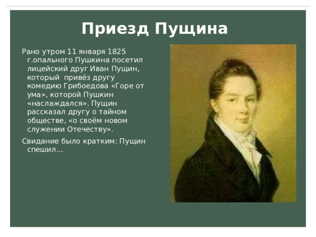 Приезд Пущина Рано утром 11 января 1825 г.опального Пушкина посетил лицейский друг Иван Пущин, который привёз другу комедию Грибоедова  «Горе от ума», которой Пушкин «наслаждался». Пущин рассказал другу о тайном обществе, «о своём новом служении Отечеству». Свидание было кратким: Пущин спешил… 