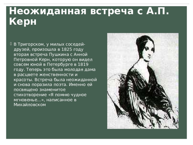 Неожиданная встреча с А.П. Керн В Тригорском, у милых соседей-друзей, произошла в 1825 году вторая встреча Пушкина с Анной Петровной Керн, которую он видел совсем юной в Петербурге в 1819 году. Теперь это была молодая дама в расцвете женственности и красоты. Встреча была неожиданной и снова поразила поэта. Именно ей посвящено знаменитое стихотворение «Я помню чудное мгновенье…», написанное в Михайловском 