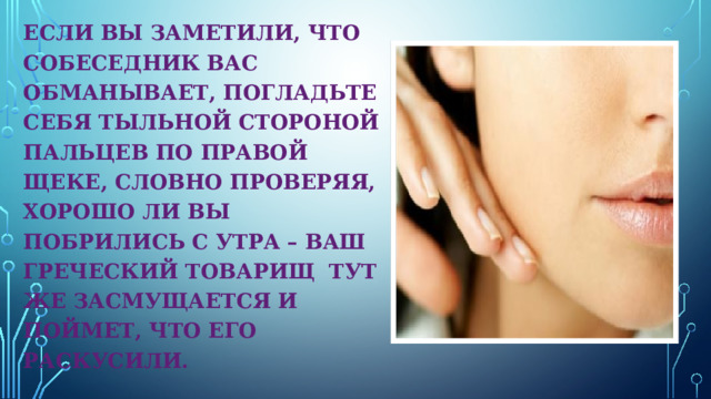 ЕСЛИ ВЫ ЗАМЕТИЛИ, ЧТО СОБЕСЕДНИК ВАС ОБМАНЫВАЕТ, ПОГЛАДЬТЕ СЕБЯ ТЫЛЬНОЙ СТОРОНОЙ ПАЛЬЦЕВ ПО ПРАВОЙ ЩЕКЕ, СЛОВНО ПРОВЕРЯЯ, ХОРОШО ЛИ ВЫ ПОБРИЛИСЬ С УТРА – ВАШ ГРЕЧЕСКИЙ ТОВАРИЩ ТУТ ЖЕ ЗАСМУЩАЕТСЯ И ПОЙМЕТ, ЧТО ЕГО РАСКУСИЛИ. 
