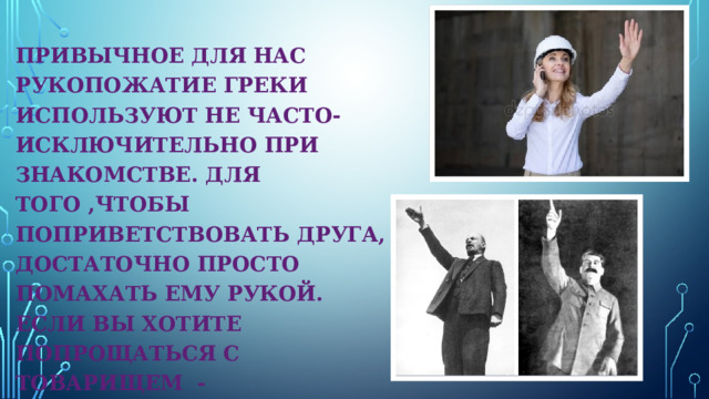 ПРИВЫЧНОЕ ДЛЯ НАС РУКОПОЖАТИЕ ГРЕКИ ИСПОЛЬЗУЮТ НЕ ЧАСТО- ИСКЛЮЧИТЕЛЬНО ПРИ ЗНАКОМСТВЕ. ДЛЯ ТОГО ,ЧТОБЫ ПОПРИВЕТСТВОВАТЬ ДРУГА, ДОСТАТОЧНО ПРОСТО ПОМАХАТЬ ЕМУ РУКОЙ. ЕСЛИ ВЫ ХОТИТЕ ПОПРОЩАТЬСЯ С ТОВАРИЩЕМ -ПРИПОДНИМИТЕ РУКУ. 