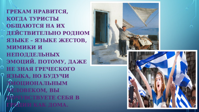 ГРЕКАМ НРАВИТСЯ, КОГДА ТУРИСТЫ ОБЩАЮТСЯ НА ИХ ДЕЙСТВИТЕЛЬНО РОДНОМ ЯЗЫКЕ – ЯЗЫКЕ ЖЕСТОВ, МИМИКИ И НЕПОДДЕЛЬНЫХ ЭМОЦИЙ. ПОТОМУ, ДАЖЕ НЕ ЗНАЯ ГРЕЧЕСКОГО ЯЗЫКА, НО БУДУЧИ ЭМОЦИОНАЛЬНЫМ ЧЕЛОВЕКОМ, ВЫ ПОЧУВСТВУЕТЕ СЕБЯ В ГРЕЦИИ КАК ДОМА. 
