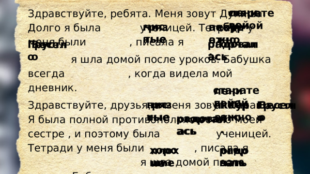 Здравствуйте, ребята. Меня зовут Дуняша. Долго я была  ученицей. Тетради у меня были  , писала я    я шла  домой после уроков. Бабушка всегда  , когда видела мой дневник. Здравствуйте, друзья, а меня зовут Малаша. Я была полной противоположностью моей сестре , и поэтому была ученицей. Тетради у меня были  , писала я  я шла домой после уроков. Бабушка всегда  , когда видела мой дневник. Но я обещаю исправиться! Мы желаем вам получать только  оценки и  своих родителей! ленивой старательной чистые грязные небрежно. аккуратно. радовалась огорчалась Грустно Весело старательной ленивой небрежно. грязные чистые аккуратно. Весело Грустно радовалась огорчалась хорошие огорчать радовать плохие 