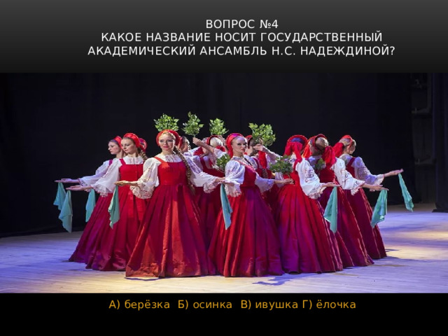 Вопрос №4  Какое название носит Государственный академический ансамбль Н.С. Надеждиной? А) берёзка Б) осинка В) ивушка Г) ёлочка 