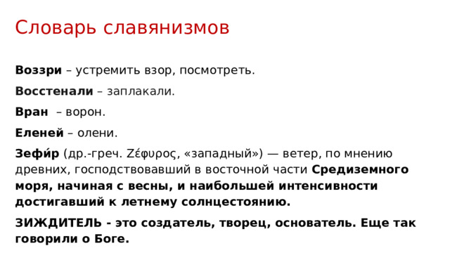 Словарь славянизмов  Воззри – устремить взор, посмотреть. Восстенали – заплакали. Вран – ворон. Еленей – олени. Зефи́р (др.-греч. Ζέφυρος, «западный») — ветер, по мнению древних, господствовавший в восточной части Средиземного моря, начиная с весны, и наибольшей интенсивности достигавший к летнему солнцестоянию. ЗИЖДИТЕЛЬ - это создатель, творец, основатель. Еще так говорили о Боге. Раченье - рачить, см. радость. Рачить, крепить, см. рочить. 