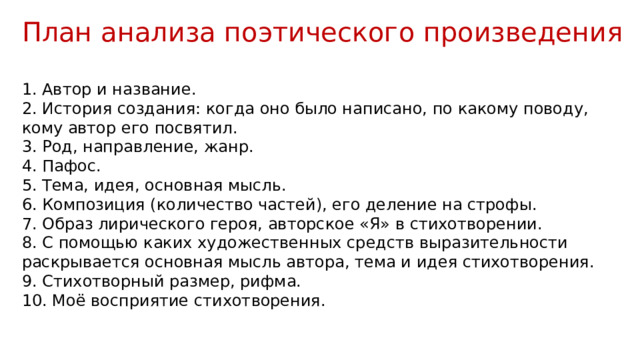 План анализа поэтического произведения  Автор и название.  История создания: когда оно было написано, по какому поводу, кому автор его посвятил.  Род, направление, жанр.  Пафос.  Тема, идея, основная мысль.  Композиция (количество частей), его деление на строфы.  Образ лирического героя, авторское «Я» в стихотворении.  С помощью каких художественных средств выразительности раскрывается основная мысль автора, тема и идея стихотворения.  Стихотворный размер, рифма.  Моё восприятие стихотворения. 