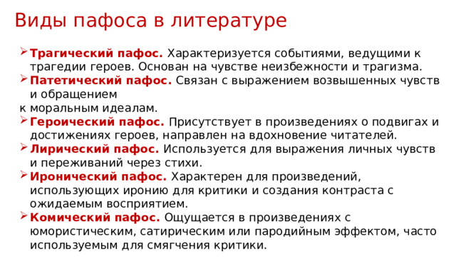 Виды пафоса в литературе Трагический пафос. Характеризуется событиями, ведущими к трагедии героев. Основан на чувстве неизбежности и трагизма. Патетический пафос. Связан с выражением возвышенных чувств и обращением к моральным идеалам. Героический пафос. Присутствует в произведениях о подвигах и достижениях героев, направлен на вдохновение читателей. Лирический пафос. Используется для выражения личных чувств и переживаний через стихи. Иронический пафос. Характерен для произведений, использующих иронию для критики и создания контраста с ожидаемым восприятием. Комический пафос. Ощущается в произведениях с юмористическим, сатирическим или пародийным эффектом, часто используемым для смягчения критики. 