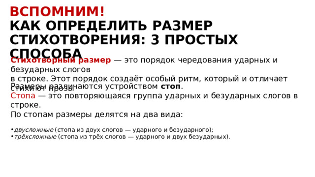 Вспомним! КАК ОПРЕДЕЛИТЬ РАЗМЕР СТИХОТВОРЕНИЯ: 3 ПРОСТЫХ СПОСОБА Стихотворный размер  — это порядок чередования ударных и безударных слогов в строке. Этот порядок создаёт особый ритм, который и отличает стихи от прозы Размеры различаются устройством  стоп . Стопа — это повторяющаяся группа ударных и безударных слогов в строке. По стопам размеры делятся на два вида:   двусложные  (стопа из двух слогов — ударного и безударного); трёхсложные  (стопа из трёх слогов — ударного и двух безударных). 