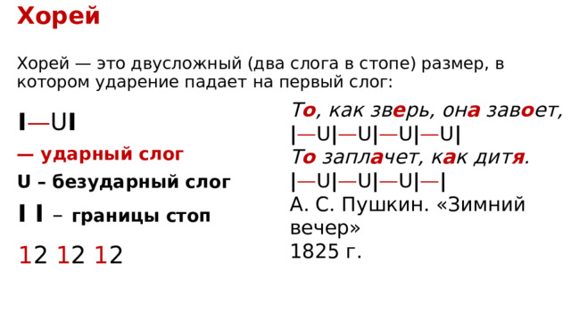 Хорей  Хорей — это двусложный (два слога в стопе) размер, в котором ударение падает на первый слог: Т о , как зв е рь, он а  зав о ет,  ‍ | — U | — U | — U | — U | Т о  запл а чет, к а к дит я .  ‍ | — U | — U | — U | — | А. С. Пушкин. «Зимний вечер» 1825 г. I — U I —  ударный слог U – безударный слог I I –  границы стоп 1 2 1 2 1 2 