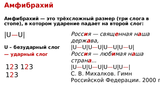 Амфибрахий  Амфибрахий — это трёхсложный размер (три слога в стопе), в котором ударение падает на второй слог: | U — U | Росс и я — свящ е нная н а ша держ а ва,  | U — U | U — U | U — U | U — U | Росс и я — люб и мая н а ша стран а ...  | U — U | U — U | U — U | U — | С. В. Михалков. Гимн Российской Федерации. 2000 г . U – безударный слог —  ударный слог 1 2 3 1 2 3 1 2 3 