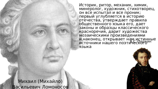 Историк, ритор, механик, химик, минеролог, художник, стихотворец, он все испытал и все проник; первый углубляется в историю отечества, утверждает правила общественного языка его, дает законы и образцы классического красноречия, дарит художества мозаическими произведениями и,наконец, открывает нам истинные источники нашего поэтического языка А.С. Пушкин Михаил (Михайло) Васильевич Ломоносов 