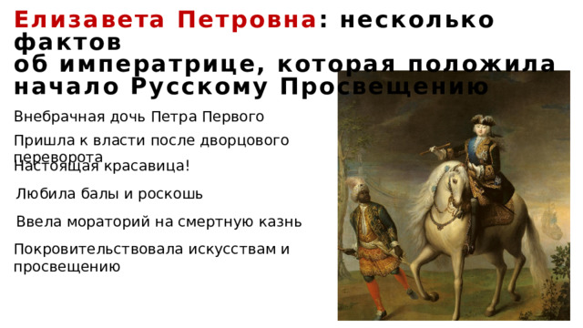 Елизавета Петровна : несколько фактов об императрице, которая положила начало Русскому Просвещению Внебрачная дочь Петра Первого Пришла к власти после дворцового переворота Настоящая красавица! Любила балы и роскошь Ввела мораторий на смертную казнь Покровительствовала искусствам и просвещению 