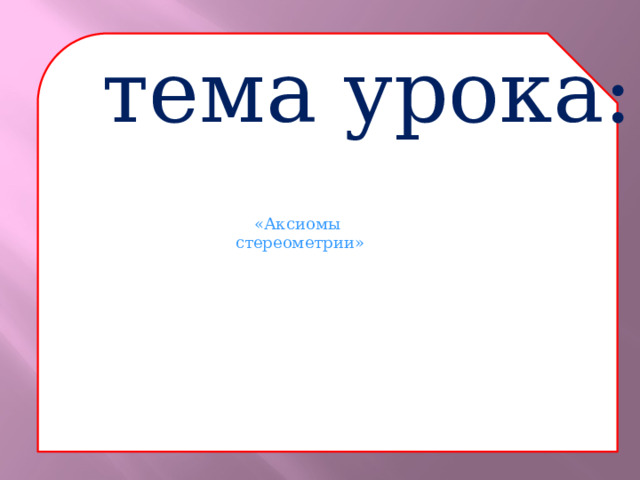  тема урока: «Аксиомы стереометрии» 