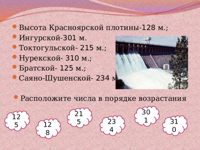 Высота Красноярской плотины- 128 м.; Ингурской- 301 м. Токтогульской- 215 м.; Нурекской- 310 м.; Братской- 125 м.; Саяно-Шушенской- 234 м. Расположите числа в порядке возрастания 301 215 125 234 310 128 