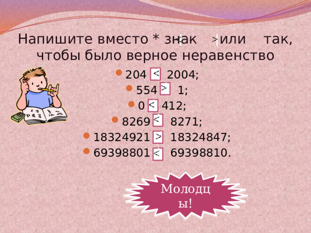 Напишите вместо * знак или так, чтобы было верное неравенство 204 * 2004; 554 * 1; 0 * 412; 8269 * 8271; 18324921 * 18324847; 69398801 * 69398810. Молодцы!  