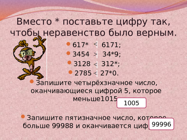 Вместо * поставьте цифру так, чтобы неравенство было верным. 617* 6171; 3454 34*9; 3128 312*; 2785 27*0. Запишите четырёхзначное число, оканчивающиеся цифрой 5, которое меньше1015. Запишите пятизначное число, которое больше 99988 и оканчивается цифрой 6. 1005 99996 