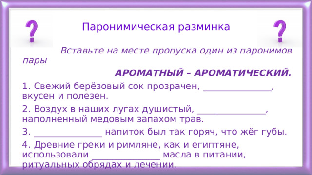 Паронимическая разминка  Вставьте на месте пропуска один из паронимов пары  АРОМАТНЫЙ – АРОМАТИЧЕСКИЙ. 1. Свежий берёзовый сок прозрачен, _______________, вкусен и полезен. 2. Воздух в наших лугах душистый, _______________, наполненный медовым запахом трав. 3. _______________ напиток был так горяч, что жёг губы. 4. Древние греки и римляне, как и египтяне, использовали _______________ масла в питании, ритуальных обрядах и лечении. 