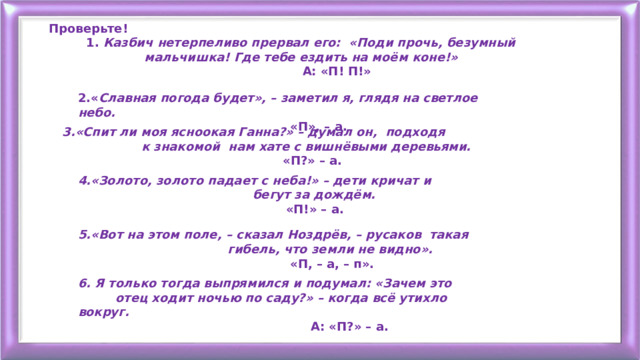 Проверьте!  1. Казбич нетерпеливо прервал его: «Поди прочь, безумный  мальчишка! Где тебе ездить на моём коне!»  А: «П! П!» 2.« Славная погода будет», – заметил я, глядя на светлое небо.  «П», – а. 3.«Спит ли моя ясноокая Ганна?» – думал он, подходя  к знакомой нам хате с вишнёвыми деревьями.  «П?» – а. 4.«Золото, золото падает с неба!» – дети кричат и  бегут за дождём.  «П!» – а. 5.«Вот на этом поле, – сказал Ноздрёв, – русаков такая  гибель, что земли не видно».  «П, – а, – п». 6. Я только тогда выпрямился и подумал: «Зачем это  отец ходит ночью по саду?» – когда всё утихло вокруг.  А: «П?» – а. 