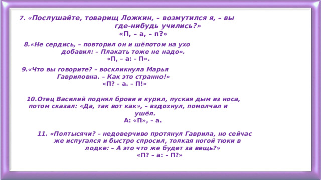 7. « Послушайте, товарищ Ложкин, – возмутился я, – вы  где-нибудь учились?»  «П, – а, – п?» 8.«Не сердись, – повторил он и шёпотом на ухо  добавил: – Плакать тоже не надо».  «П, – а: – П».  9.«Что вы говорите? – воскликнула Марья  Гавриловна. – Как это странно!»  «П? – а. – П!» 10.Отец Василий поднял брови и курил, пуская дым из носа,  потом сказал: «Да, так вот как», – вздохнул, помолчал и  ушёл.  А: «П», – а. 11. «Полтысячи? – недоверчиво протянул Гаврила, но сейчас  же испугался и быстро спросил, толкая ногой тюки в  лодке: – А это что же будет за вещь?»  «П? – а: – П?» 