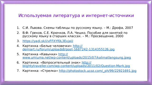 Используемая литература и интернет-источники С.И. Львова. Схемы-таблицы по русскому языку. – М.: Дрофа, 2007 В.Ф. Греков, С.Е. Крючков, Л.А. Чешко. Пособие для занятий по русскому языку в старших классах. – М.: Просвещение, 2000 https://yadi.sk/i/vFFXYf0L3EvjaU Картинка «Белые человечки» http:// demiart.ru/forum/uploads8/post-1687242-1314355126.jpg Картинка «Кавычки» http:// www.umiuma.net/wp-content/uploads/2015/07/kalimatlangsung.jpeg Картинка: «Вопросительный знак» http:// blightytraveller.com/wp-content/uploads/2011/02/Question-Mark.jpg Картинка: «Стрелка» http://photostock.ucoz.com/_ph/99/22921691.jpg 