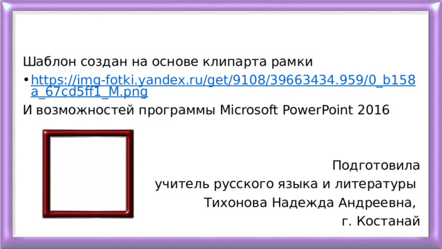 Шаблон создан на основе клипарта рамки https://img-fotki.yandex.ru/get/9108/39663434.959/0_b158a_67cd5ff1_M.png И возможностей программы Microsoft PowerPoint 2016 Подготовила  учитель русского языка и литературы Тихонова Надежда Андреевна, г. Костанай 