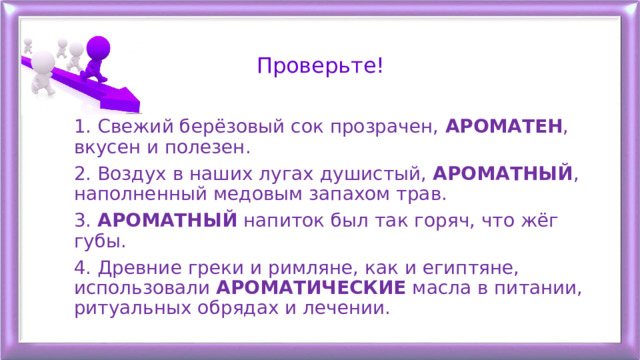 Проверьте! 1. Свежий берёзовый сок прозрачен, АРОМАТЕН , вкусен и полезен. 2. Воздух в наших лугах душистый, АРОМАТНЫЙ , наполненный медовым запахом трав. 3. АРОМАТНЫЙ напиток был так горяч, что жёг губы. 4. Древние греки и римляне, как и египтяне, использовали АРОМАТИЧЕСКИЕ масла в питании, ритуальных обрядах и лечении. 